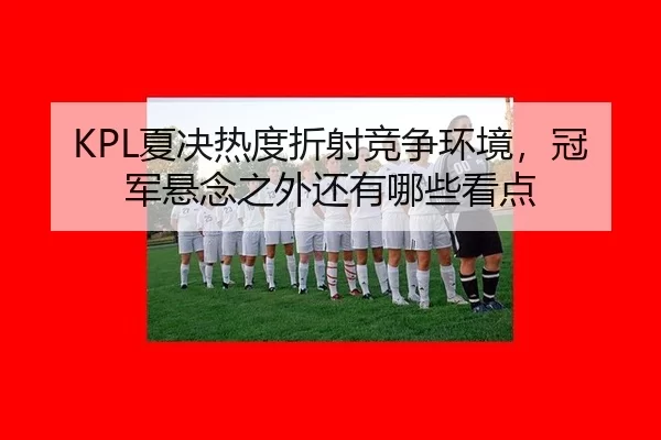 KPL夏决热度折射竞争环境，冠军悬念之外还有哪些看点