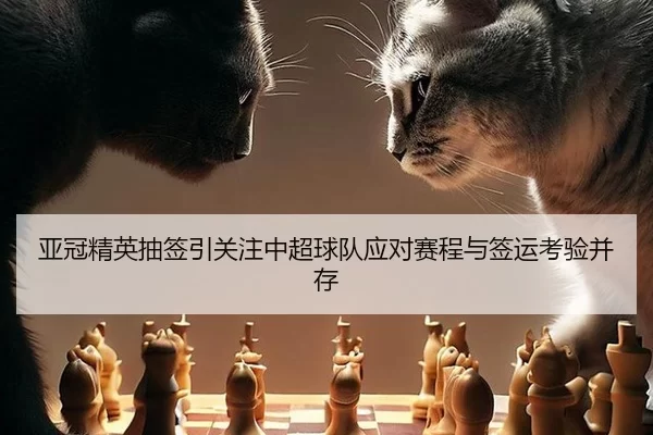 亚冠精英抽签引关注中超球队应对赛程与签运考验并存